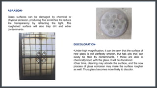 ABRASION-
Glass surfaces can be damaged by chemical or
physical abrasion, producing fine scratches the reduce
the transparency by refracting the light. The
roughened surface will also trap dirt and other
contaminants.
DISCOLORATION-
•Under high magnification, it can be seen that the surface of
new glass is not perfectly smooth, but has pits that can
easily be filled by contaminants. If these are able to
chemically bond with the glass, it will be discolored.
•Over time, cleaning may abrade the surface, and the sow
process of glass corrosion may make the surface rougher
as well. Thus glass becomes more likely to discolor.
 