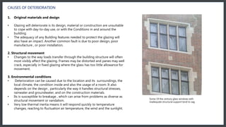 CAUSES OF DETERIORATION
1. Original materials and design
• Glazing will deteriorate is its design, material or construction are unsuitable
to cope with day-to-day use, or with the Conditions in and around the
building.
• The adequacy of any Building features needed to protect the glazing will
also have an impact. Another common fault is due to poor design, poor
manufacture , or poor installation.
2. Structural movement
• Changes to the way loads transfer through the building structure will often
most visibly affect the glazing. Frames may be distorted and panes may well
crack, especially in fixed glazing where the glass has too little allowance for
movement.
3. Environmental conditions
• Deterioration can be caused due to the location and its surroundings, the
local climate, the condition inside and also the usage of a room. It also
depends on the design , particularly the way it handles structural stresses,
rainwater and groundwater, and on the construction materials.
• Its is susceptible to breakage , which can arise from problems as diverse as
structural movement or vandalism.
• Very low thermal inertia means it will respond quickly to temperature
changes, reacting to fluctuation air temperature, the wind and the sunlight.
Some 19 the century glass windows with
inadequate structural support tend to sag
 