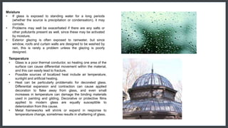 Moisture
• If glass is exposed to standing water for a long periods
(whether the source is precipitation or condensation), it may
corrode.
• Problems may well be exacerbated if there are any salts or
other pollutants present as well, since these may be activated
by moisture.
• Exterior glazing is often exposed to rainwater, but since
window, roofs and curtain walls are designed to be washed by
rain, this is rarely a problem unless the glazing is poorly
designed.
Temperature
• Glass is a poor thermal conductor, so heating one area of the
surface can cause differential movement within the material,
and this can easily lead to fracture.
• Possible sources of localized heat include air temperature,
sunlight and artificial heating.
• Heat can be particularly problematic for decorated glass.
Differential expansion and contraction can cause applied
decoration to flake away from glass, and even small
increases in temperature can damage the binding materials
used in painting and gilding. Decorative or protective films
applied to modern glass are equally susceptible to
deterioration from this cause.
• Metal frameworks will shrink or expand in response to
temperature change, sometimes results in shattering of glass.
 
