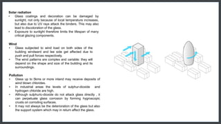 Solar radiation
• Glass coatings and decoration can be damaged by
sunlight, not only because of local temperature increases,
but also due to UV rays attack the binders. This may also
lead to discoloration of the glass.
• Exposure to sunlight therefore limits the lifespan of many
critical glazing components.
Wind
• Glass subjected to wind load on both sides of the
building windward and lee side get affected due to
push and pull forces respectively.
• The wind patterns are complex and variable: they will
depend on the shape and size of the building and its
surroundings.
Pollution
• Glass up to 5kms or more inland may receive deposits of
wind blown chlorides.
• In industrial areas the levels of sulphur-dioxide and
hydrogen chloride are high.
• Although sulphuric-dioxide do not attack glass directly , it
can perpetuate glass corrosion by forming hygroscopic
crusts on corroding surfaces.
• It may not always be the deterioration of the glass but also
the support system which may in return affect the glass.
 