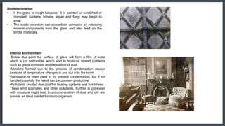 Biodeterioration
• If the glass is rough because it is painted or scratched or
corroded, bacteria, lichens, algae and fungi may begin to
grow.
• The acidic secretion can exacerbate corrosion by releasing
mineral components from the glass and also feed on the
binder materials.
Interior environment
•Below due point the surface of glass will form a film of water
which is not noticeable, which lead to moisture related problems
such as glass corrosion and deposition of dust.
•Moisture formed due to the process of condensation caused
because of temperature changes in and out side the room.
•Ventilation is often used to try prevent condensation, but if not
handled carefully the result can be counter- productive.
•Pollutants created due coal fire heating systems and in kitchens .
These emit sulphates and other pollutants. Further is combined
with moisture might lead to accommodation of dust and dirt and
provide an ideal habitat for micro-organism.
 