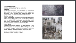 4. OTHET PROBLEMS
-PREVIOUS TREATMENTS AND REPAIRS
•Cleaning
For the glass to function as it intended to the architectural
glass must be cleaned regularly and with appropriate
techniques. Usage of metal tools, wire wool, alkaline and
acidic solutions results in discoloration and corrosion
•Surface coatings
Plastic films adhered to glass to cut down the transmission
of the UV rays will degrade over the time, bubbling and lifting
from the surface. This is unlikely to cause damage to the
glass surface unless it is fragile, but damage may have been
caused by attempts to remove a deteriorating film.
•Poor repairs
Glass in mostly historic buildings are been replaced . It can
dramatically alter the appearance of the building and not all
the resulting changes to the interior conditions will have
proved beneficial for the occupants or the building fabric.
-DAMAGE FROM FORSEEN EVENTS
 