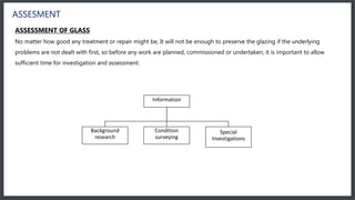 ASSESMENT
ASSESSMENT OF GLASS
No matter how good any treatment or repair might be, It will not be enough to preserve the glazing if the underlying
problems are not dealt with first, so before any work are planned, commissioned or undertaken, it is important to allow
sufficient time for investigation and assessment.
Information
Background
research
Condition
surveying
Special
Investigations
 