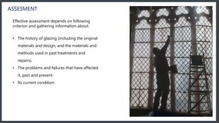ASSESMENT
Effective assessment depends on following
criterion and gathering information about:
• The history of glazing (including the original
materials and design, and the materials and
methods used in past treatments and
repairs).
• The problems and failures that have affected
it, past and present.
• Its current condition.
 