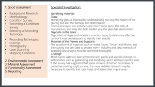 1. Good assessment
• Background Research:
• Methodology:
• Condition Survey:
• Recording a Condition
Survey
• Selecting a Recording
Technique
• Recording Techniques:
• Drawings
• Photography
• Laser Scanning
• Mapping Condition
2. Environmental Assessment
3. Material Assessment
4. Functionality Assessment
5. Reporting
Specialist Investigation:
Identifying materials
Glass:
Identifying glass is essential for understanding nor only the history of the
glazing but also the damage and deterioration.
Chemical analysis can provide some information about the date of
manufacture, and may also help explain why the glass has deteriorated.
Deposits on the Glass:
Deposition of algae and moulds is a serious issue, to determine effective
control it may be necessary to identify then exactly.
Materials of the Frames and Supports:
The assessment of materials such as metal, Stone, Timber and Mortar, and
the coating that are used to protect them- including the best methods of
sampling and analysis must be identified thoroughly.
Coatings:
Most frames will have been protected with paints and special coatings, or
with finishes such as galvanising and anodising, which will have painted over.
If the survey has suggested that some remains of historic decorative or
protective coating might survive, the more detailed research may be
necessary to identify and date these, and assess their importance.
 
