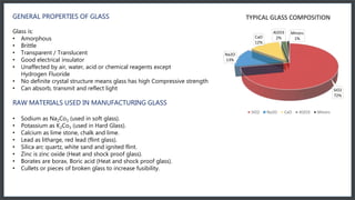GENERAL PROPERTIES OF GLASS
Glass is:
• Amorphous
• Brittle
• Transparent / Translucent
• Good electrical insulator
• Unaffected by air, water, acid or chemical reagents except
Hydrogen Fluoride
• No definite crystal structure means glass has high Compressive strength
• Can absorb, transmit and reflect light
RAW MATERIALS USED IN MANUFACTURING GLASS
• Sodium as Na2Co3 (used in soft glass).
• Potassium as K2Co3 (used in Hard Glass).
• Calcium as lime stone, chalk and lime.
• Lead as litharge, red lead (flint glass).
• Silica arc quartz, white sand and ignited flint.
• Zinc is zinc oxide (Heat and shock proof glass).
• Borates are borax, Boric acid (Heat and shock proof glass).
• Cullets or pieces of broken glass to increase fusibility.
SiO2
72%
Na2O
13%
CaO
12%
Al2O3
2%
Minors
1%
TYPICAL GLASS COMPOSITION
SiO2 Na2O CaO Al2O3 Minors
 