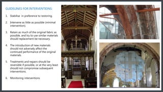 GUIDELINES FOR INTERVENTIONS:
1. Stabilise in preference to restoring.
2. Intervene as little as possible (minimal
intervention).
3. Retain as much of the original fabric as
possible, and try to use similar materials
should replacement be necessary.
4. The introduction of new materials
should not adversely affect the
continued performance of the original
materials.
5. Treatments and repairs should be
reversible if possible, or at the very least
should not compromise subsequent
interventions.
6. Monitoring interventions
 