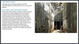 TREATMENT TRIALS
Although some building materials function
well with little or no intervention, this is not true of
glazing.
ON-GOING CARE AND MAINTENANCE
Since every interventions involves a certain amount
of risks and a certain degree of loss of original
material, ensuring that building conservation is
built around care and maintenance, rather than
treatment and repair, is good practice. By finding
and dealing with problems before they are able to
develop to point where major interventions are
required, the period between major works can be
greatly extended. Care and maintenance is
therefore more than likely to be cost effective,
however difficult it may be to actually quantify the
financial benefits.
 