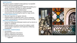 Maintenance
The various actions needed to keep glazing in acceptable condition and has several purposes.
• To ensure that the glazing, and indeed the building as a whole, continues to function as well as possible
• To slow down the rate of deterioration
• To limit treatment and repair to small and timely interventions, thus limiting the need for major works.
Regular Maintenance
• Planned inspection at regular intervals
• Implementation of planned works, such as renewing sealants and protective coating and lubricating fittings.
Reactive Maintenance
• Inspection following unforeseen events such as storms or floods, or vandalism
• Implementation of works arising from defects noted during regular inspections and inspections following
unexpected.
Scheduling Maintenance
• Accessibility
• Regular inspections and actions
• Reactive inspections and actions
• Recording inspections and actions
• logbooks
MAINTENANCE
The various actions needed to keep glazing in acceptable
condition and has several purposes.
• To ensure that the glazing, and indeed the building as a
whole, continues to function as well as possible
• To slow down the rate of deterioration
• To limit treatment and repair to small and timely
interventions, thus limiting the need for major works.
REGULAR MAINTENANCE
• Planned inspection at regular intervals
• Implementation of planned works, such as renewing
sealants and protective coating and lubricating fittings.
REACTIVE MAINTENANCE
• Inspection following unforeseen events such as storms or
floods, or vandalism
• Implementation of works arising from defects noted
during regular inspections and inspections following
unexpected.
SCHEDULING MAINTENANCE
• Accessibility
• Regular inspections and actions
• Reactive inspections and actions
• Recording inspections and actions
• logbooks
 