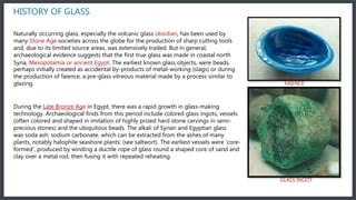 HISTORY OF GLASS
Naturally occurring glass, especially the volcanic glass obsidian, has been used by
many Stone Age societies across the globe for the production of sharp cutting tools
and, due to its limited source areas, was extensively traded. But in general,
archaeological evidence suggests that the first true glass was made in coastal north
Syria, Mesopotamia or ancient Egypt. The earliest known glass objects, were beads,
perhaps initially created as accidental by-products of metal-working (slags) or during
the production of faience, a pre-glass vitreous material made by a process similar to
glazing.
During the Late Bronze Age in Egypt, there was a rapid growth in glass-making
technology. Archaeological finds from this period include colored glass ingots, vessels
(often colored and shaped in imitation of highly prized hard stone carvings in semi-
precious stones) and the ubiquitous beads. The alkali of Syrian and Egyptian glass
was soda ash, sodium carbonate, which can be extracted from the ashes of many
plants, notably halophile seashore plants: (see saltwort). The earliest vessels were 'core-
formed', produced by winding a ductile rope of glass round a shaped core of sand and
clay over a metal rod, then fusing it with repeated reheating.
FAIENCE
GLASS INGOT
 