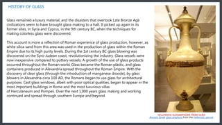 HISTORY OF GLASS
Glass remained a luxury material, and the disasters that overtook Late Bronze Age
civilizations seem to have brought glass-making to a halt. It picked up again in its
former sites, in Syria and Cyprus, in the 9th century BC, when the techniques for
making colorless glass were discovered.
This account is more a reflection of Roman experience of glass production, however, as
white silica sand from this area was used in the production of glass within the Roman
Empire due to its high purity levels. During the 1st century BC glass blowing was
discovered on the Syro-Judean coast, revolutionizing the industry. Glass vessels were
now inexpensive compared to pottery vessels. A growth of the use of glass products
occurred throughout the Roman world. Glass became the Roman plastic, and glass
containers produced in Alexandria spread throughout the Roman Empire. With the
discovery of clear glass (through the introduction of manganese dioxide), by glass
blowers in Alexandria circa 100 AD, the Romans began to use glass for architectural
purposes. Cast glass windows, albeit with poor optical qualities, began to appear in the
most important buildings in Rome and the most luxurious villas
of Herculaneum and Pompeii. Over the next 1,000 years glass making and working
continued and spread through southern Europe and beyond.
HELLENISTIC GLASAMPHORA FROM OLBIA
Ancient Greek glass amphora from the Hellenistic period.
 