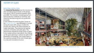 The Industrial Revolution was the transition to new manufacturing processes in the period from about 1760 to sometime between 1820 and 1840. This transition included going from hand production methods to machines, new chemical manufacturing and iron production
processes
HISTORY OF GLASS
THE CRYSTAL PALACE HELD THE GREAT EXHIBITION OF 1851
INDUSTRIAL REVOLUTION
The Industrial Revolution was the transition to
new manufacturing processes in the period
from about 1760 to sometime between 1820
and 1840. This transition included going from
hand production methods to machines, new
chemical manufacturing and iron production
processes.
A new method of producing glass, known as
the cylinder process , was developed in Europe
during the early 19th century. In 1832 this
process was used by the Chance Brothers to
create sheet glass. They became the leading
producers of window and plate glass. This
advancement allowed for larger panes of glass
to be created without interruption, thus freeing
up the space planning in interiors as well as the
fenestration of buildings. The Crystal Palace is
the supreme example of the use of sheet glass
in a new and innovative structure.
 