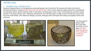 HISTORIC GLASS
1. SASANIAN GLASS ( PERSIAN GLASS )
Sasanian Glass(pre Islamic )is the glassware produced between the 3rd and the 7th centuries AD within the limits of
the Sasanian Empire, namely Northern Iraq, Iran and Central Asia. This is a silica-soda-lime glass production characterized
by thick glass-blown vessels relatively sober in decoration, avoiding plain colors in favor of transparency and with vessels
worked in one piece without over- elaborate amendments. Thus the decoration usually consists of solid and visual motifs
from the mold (reliefs), with ribbed and deeply cut facets, although other techniques like trailing and applied motifs were
practiced.
The Arab poet al-
Buhturi (820–
897) described
the clarity of such
glass, "Its color
hides the glass as
if it is standing in
it without a
container."
 