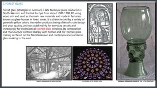 2. FOREST GLASS
Forest glass (Waldglas in German) is late Medieval glass produced in
North-Western and Central Europe from about 1000-1700 AD using
wood ash and sand as the main raw materials and made in factories
known as glass-houses in forest areas. It is characterized by a variety of
greenish-yellow colors, the earlier products being often of crude design
and poor quality, and was used mainly for everyday vessels and
increasingly for ecclesiastical stained glass windows. Its composition
and manufacture contrast sharply with Roman and pre-Roman glass
making centered on the Mediterranean and contemporaneous Islamic
glass making to the east.
GERMAN DRINKING GLASS OF THE 17TH CENTURY
BEEHIVE DESIGN FURNACE
CATHEDRAL OF ST. DENIS, PARISFOREST GLASSHOUSE OF 18TH CENTURY
 