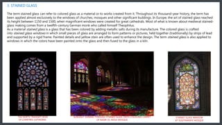 3. STAINED GLASS
The term stained glass can refer to colored glass as a material or to works created from it. Throughout its thousand-year history, the term has
been applied almost exclusively to the windows of churches, mosques and other significant buildings. In Europe, the art of stained glass reached
its height between 1150 and 1500, when magnificent windows were created for great cathedrals. Most of what is known about medieval stained-
glass making comes from a twelfth-century German monk who called himself Theophilus.
As a material stained glass is a glass that has been colored by adding metallic salts during its manufacture. The colored glass is crafted
into stained glass windows in which small pieces of glass are arranged to form patterns or pictures, held together (traditionally) by strips of lead
and supported by a rigid frame. Painted details and yellow stain are often used to enhance the design. The term stained glass is also applied to
windows in which the colors have been painted onto the glass and then fused to the glass in a kiln.
STAINED GLASS WINDOW
AT SÜLEYMANIYE MOSQUE
SUNLIGHT SHINING THROUGH STAINED GLASS ONTO COLOURED CARPET
OF NASIR-OL-MOLK MOSQUE
THE NORTH TRANSEPT ROSE
OF CHARTRES CATHEDRAL
 