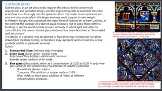 3. STAINED GLASS
Stained glass, as an art and a craft, requires the artistic skill to conceive an
appropriate and workable design, and the engineering skills to assemble the piece.
A window must fit snugly into the space for which it is made, must resist wind and
rain, and also, especially in the larger windows, must support its own weight.
In Western Europe, they constitute the major form of pictorial art to have survived. In
this context, the purpose of a stained glass window is not to allow those within a
building to see the world outside or even primarily to admit light but rather to
control it. For this reason stained glass windows have been described as 'illuminated
wall decorations'.
The design of a window may be abstract or figurative; may incorporate narratives
drawn from the Bible, history, or literature; may represent saints or patrons, or use
symbolic motifs, in particular armorial.
Colors:
1. Transparent Glass: Ordinary soda-lime glass
2. Green glass bluish-green: Iron(II) oxide
Rich Green(Wine bottles): addition of chromium
Emerald green: addition of tin oxide
3. Blue glassadding cobalt, which at a concentration of 0.025 to 0.1% in soda-lime
glass achieves the brilliant blue characteristic of Chartres Cathedral.
Borosilicate glasses: sulphur
Turquoise: The addition of copper oxide at 2-3%
Blue, violet, or black glass: addition of nickel, at different
concentrations, produces.
13TH-CENTURY WINDOW FROM CHARTRES SHOWING EXTENSIVE USE OF
THE UBIQUITOUS COBALT BLUE WITH GREEN AND PURPLE-BROWN
GLASS, DETAILS OF AMBER AND BORDERS OF FLASHED RED GLASS.
A 19TH-CENTURY WINDOW ILLUSTRATES THE RANGE OF
COLORS COMMON IN BOTH MEDIEVAL AND GOTHIC
REVIVAL GLASS, LUCIEN BEGULE, LYON (1896
 