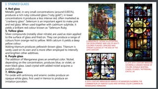 3. STAINED GLASS
4. Red glass
Metallic gold, in very small concentrations (around 0.001%),
produces a rich ruby-coloured glass ("ruby gold"); in lower
concentrations it produces a less intense red, often marketed as
"cranberry glass". Selenium is an important agent to make pink
and red glass. When used together with cadmium sulphide, it
yields a brilliant red colour known as "Selenium Ruby.
5. Yellow glass
Silver compounds (notably silver nitrate) are used as stain applied
to the surface of glass and fired on. They can produce a range of
colours from orange-red to yellow. With calcium it yields a deep
yellow colour.
Adding titanium produces yellowish-brown glass. Titanium is
rarely used on its own and is more often employed to intensify
and brighten other additives.
6. Purple glass
The addition of Manganese gives an amethyst color. Nickel,
depending on the concentration, produces blue, or violet, or
even black glass. Lead crystal with added nickel acquires a
purplish color.
7. White glass
Tin oxide with antimony and arsenic oxides produce an
opaque white glass, first used in Venice to produce an
imitation porcelain.
A WINDOW BY TIFFANY ILLUSTRATING
THE DEVELOPMENT AND USE OF MULTI-
COLORED FLASHED, OPALISED AND
STREAKY GLASSES AT THE END OF THE
19TH CENTURY
A LATE 20TH-CENTURY WINDOW
SHOWING A GRADED RANGE OF
COLORS. RONALD WHITING,
CHAPEL STUDIOS. TATTERSHALL
CASTLE, UK
A 16TH-CENTURY WINDOW BY ARNOLD OF NIJMEGEN SHOWING THE
COMBINATION OF PAINTED GLASS AND INTENSE COLOR COMMON IN
RENAISSANCE WINDOWS
 