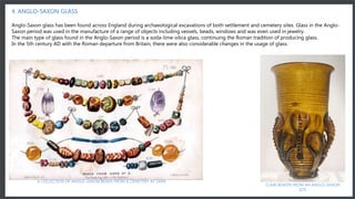 A collection of Anglo-Saxon beads from a cemetery at Sarr
4. ANGLO-SAXON GLASS
Anglo-Saxon glass has been found across England during archaeological excavations of both settlement and cemetery sites. Glass in the Anglo-
Saxon period was used in the manufacture of a range of objects including vessels, beads, windows and was even used in jewelry.
The main type of glass found in the Anglo-Saxon period is a soda-lime-silica glass, continuing the Roman tradition of producing glass.
In the 5th century AD with the Roman departure from Britain, there were also considerable changes in the usage of glass.
CLAW BEAKER FROM AN ANGLO-SAXON
SITE
A COLLECTION OF ANGLO-SAXON BEADS FROM A CEMETERY AT SARR
 