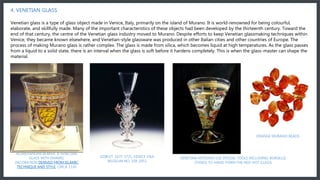 In the 18th century Murano glassmakers started to introduce new products such as glass mirrors and chandeliers to their production. In history these glass chandeliers became popular after the iron, wood and brass era of chandeliers, and they were such a success that
instantly brought chandeliers to a new dimension.
4. VENETIAN GLASS
Venetian glass is a type of glass object made in Venice, Italy, primarily on the island of Murano. It is world-renowned for being colourful,
elaborate, and skillfully made. Many of the important characteristics of these objects had been developed by the thirteenth century. Toward the
end of that century, the centre of the Venetian glass industry moved to Murano. Despite efforts to keep Venetian glassmaking techniques within
Venice, they became known elsewhere, and Venetian-style glassware was produced in other Italian cities and other countries of Europe. The
process of making Murano glass is rather complex. The glass is made from silica, which becomes liquid at high temperatures. As the glass passes
from a liquid to a solid state, there is an interval when the glass is soft before it hardens completely. This is when the glass-master can shape the
material.
ALDREVANDINI BEAKER, A VENETIAN
GLASS WITH ENAMEL
DECORATION DERIVED FROM ISLAMIC
TECHNIQUE AND STYLE. CIRCA 1330
GOBLET, 1675-1725, VENICE V&A
MUSEUM NO. 108-1853
VENETIAN ARTISANS USE SPECIAL TOOLS INCLUDING: BORSELLE
(TONGS TO HAND-FORM THE RED-HOT GLASS)
ORANGE MURANO BEADS
 