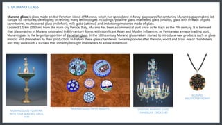 In the 18th century Murano glassmakers started to introduce new products such as glass mirrors and chandeliers to their production. In history these glass chandeliers became popular after the iron, wood and brass era of chandeliers, and they were such a success that
instantly brought chandeliers to a new dimension.
5. MURANO GLASS
Murano glass is glass made on the Venetian island of Murano, which has specialized in fancy glasswares for centuries. Murano’s glassmakers led
Europe for centuries, developing or refining many technologies including crystalline glass, enamelled glass (smalto), glass with threads of gold
(aventurine), multicolored glass (millefiori), milk glass (lattimo), and imitation gemstones made of glass.
Located 1.5 km (0.93 mi) from the main city Venice, Italy, Murano has been a commercial port since as far back as the 7th century. It is believed
that glassmaking in Murano originated in 8th-century Rome, with significant Asian and Muslim influences, as Venice was a major trading port.
Murano glass is the largest proportion of Venetian glass. In the 18th century Murano glassmakers started to introduce new products such as glass
mirrors and chandeliers to their production. In history these glass chandeliers became popular after the iron, wood and brass era of chandeliers,
and they were such a success that instantly brought chandeliers to a new dimension.
MURANO GLASS FOUNTAIN
WITH FOUR SEASONS. CIRCA
1940
MURANO GLASS PAPER WEIGHTS VENETIAN MURANO GLASS
CHANDELIER. CIRCA 1880
MURANO
MILLEFIORI PENDANT
 