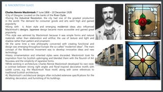 In the 18th century Murano glassmakers started to introduce new products such as glass mirrors and chandeliers to their production. In history these glass chandeliers became popular after the iron, wood and brass era of chandeliers, and they were such a success that
instantly brought chandeliers to a new dimension.
6. MACKINTOSH GLASS
Charles Rennie Mackintosh (7 June 1868 – 10 December 1928
•City of Glasgow. Located on the banks of the River Clyde,
•During the Industrial Revolution, the city had one of the greatest production
in the world. The demand for consumer goods and arts went high and gained
popularity
•Along with it, Asian style and emerging modernist ideas also influenced
Mackintosh's designs. Japanese design became more accessible and gained great
popularity.
•This style was admired by Mackintosh because it was simple forms and natural
materials rather than elaboration and artifice; the use of texture and light and
shadow rather than pattern and ornament.
•At the same time a new philosophy concerned with creating functional and
design was emerging throughout Europe: the so-called "modernist ideas". The main
concept of the Modernist movement was to develop innovative ideas and new
technology.
•Heavy ornamentation and inherited styles were discarded. Mackintosh took his
inspiration from his Scottish upbringing and blended them with the flourish of Art
Nouveau and the simplicity of Japanese forms.
•While working in architecture, Charles Rennie Mackintosh developed his own style:
a contrast between strong right angles and floral-inspired decorative motifs with
subtle curves, e.g. the Mackintosh Rose motif, along with some references to
traditional Scottish architecture.
•It, Mackintosh's architectural designs often included extensive specifications for the
detailing, decoration, and furnishing of his buildings.
MURANO
MILLEFIORI PENDANT
 