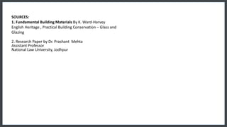 SOURCES:
1. Fundamental Building Materials By K. Ward-Harvey
English Heritage , Practical Building Conservation – Glass and
Glazing
2. Research Paper by Dr. Prashant Mehta
Assistant Professor
National Law University, Jodhpur
 
