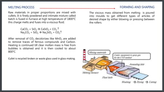 MELTING PROCESS
Raw materials in proper proportions are mixed with
cullets. It is finely powdered and intimate mixture called
batch is fused in furnace at high temperature of 1800°C
this charge melts and fuses into a viscous fluid.
CaCO3 + SiO2  CaSiO3 + CO2 
Na2CO3 + SiO2  Na2SiO3 + CO2
After removal of CO2 decolorizes like MnO2 are added
to remove traces of ferrous compounds and Carbon.
Heating is continued till clear molten mass is free from
bubbles is obtained and it is then cooled to about
800°C.
Cullet is recycled broken or waste glass used in glass-making.
The viscous mass obtained from melting is poured
into moulds to get different types of articles of
desired shape by either blowing or pressing between
the rollers.
FORMING AND SHAPING
 