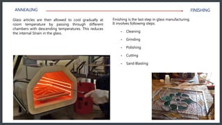 Glass articles are then allowed to cool gradually at
room temperature by passing through different
chambers with descending temperatures. This reduces
the internal Strain in the glass.
Finishing is the last step in glass manufacturing.
It involves following steps.
• Cleaning
• Grinding
• Polishing
• Cutting
• Sand Blasting
ANNEALING FINISHING
 