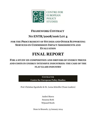 FRAMEWORK CONTRACT
NO ENTR/2008/006 LOT 4
FOR THE PROCUREMENT OF STUDIES AND OTHER SUPPORTING
SERVICES ON COMMISSION IMPACT ASSESSMENTS AND
EVALUATION
FINAL REPORT
FOR A STUDY ON COMPOSITION AND DRIVERS OF ENERGY PRICES
AND COSTS IN ENERGY INTENSIVE INDUSTRIES: THE CASE OF THE
FLAT GLASS INDUSTRY
Prof. Christian Egenhofer & Dr. Lorna Schrefler (Team Leaders)
Andrei Marcu
Susanna Roth
Wijnand Stoefs
Done in Brussels, 13 January 2014
CONTRACTOR
Centre for European Policy Studies
 