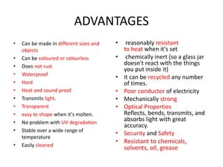 ADVANTAGES
• Can be made in different sizes and
objects
• Can be coloured or colourless
• Does not rust
• Waterproof
• Hard
• Heat and sound proof.
• Transmits light.
• Transparent
• easy to shape when it's molten.
• No problem with UV degradation
• Stable over a wide range of
temperature
• Easily cleaned
• reasonably resistant
to heat when it's set
• chemically inert (so a glass jar
doesn't react with the things
you put inside it)
• it can be recycled any number
of times.
• Poor conductor of electricity
• Mechanically strong
• Optical Properties
Reflects, bends, transmits, and
absorbs light with great
accuracy.
• Security and Safety
• Resistant to chemicals,
solvents, oil, grease
 