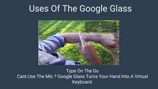 Uses Of The Google Glass
Type On The Go
Cant Use The Mic ? Google Glass Turns Your Hand Into A Virtual
Keyboard.
 