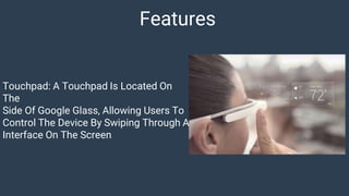 Features
Touchpad: A Touchpad Is Located On
The
Side Of Google Glass, Allowing Users To
Control The Device By Swiping Through A
Interface On The Screen
 