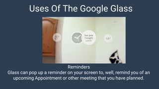 Uses Of The Google Glass
Reminders
Glass can pop up a reminder on your screen to, well, remind you of an
upcoming Appointment or other meeting that you have planned.
 