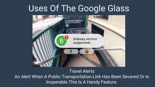 Uses Of The Google Glass
Travel Alerts
An Alert When A Public Transportation Link Has Been Severed Or Is
Inoperable This Is A Handy Feature.
 