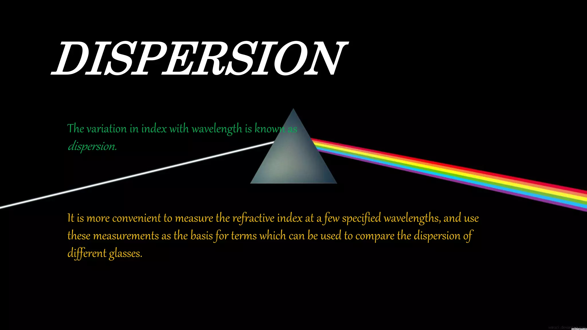 DISPERSION
The variation in index with wavelength is known as
dispersion.
It is more convenient to measure the refractive index at a few specified wavelengths, and use
these measurements as the basis for terms which can be used to compare the dispersion of
different glasses.
 