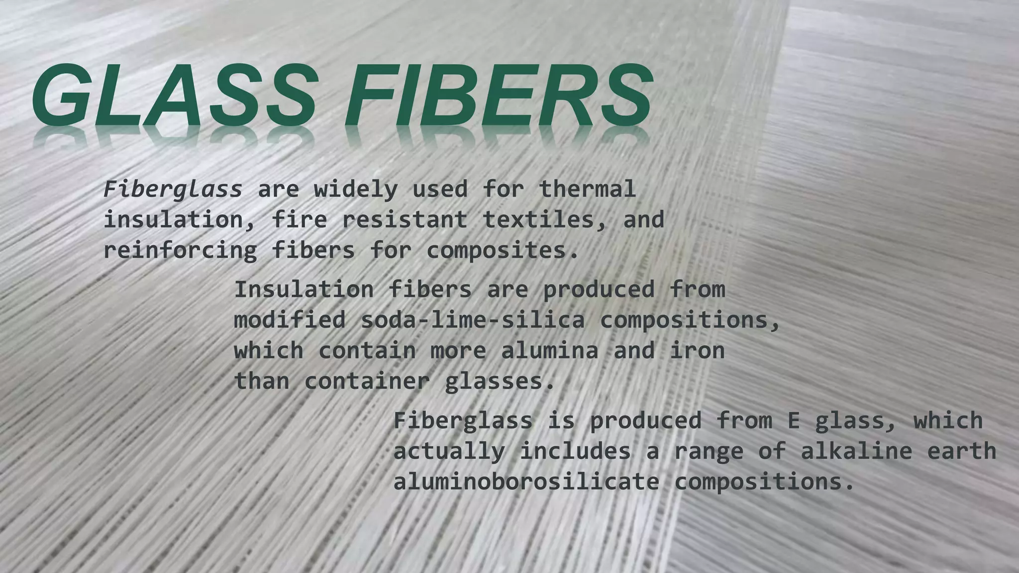 GLASS FIBERS
Fiberglass are widely used for thermal
insulation, fire resistant textiles, and
reinforcing fibers for composites.
Insulation fibers are produced from
modified soda-lime-silica compositions,
which contain more alumina and iron
than container glasses.
Fiberglass is produced from E glass, which
actually includes a range of alkaline earth
aluminoborosilicate compositions.
 