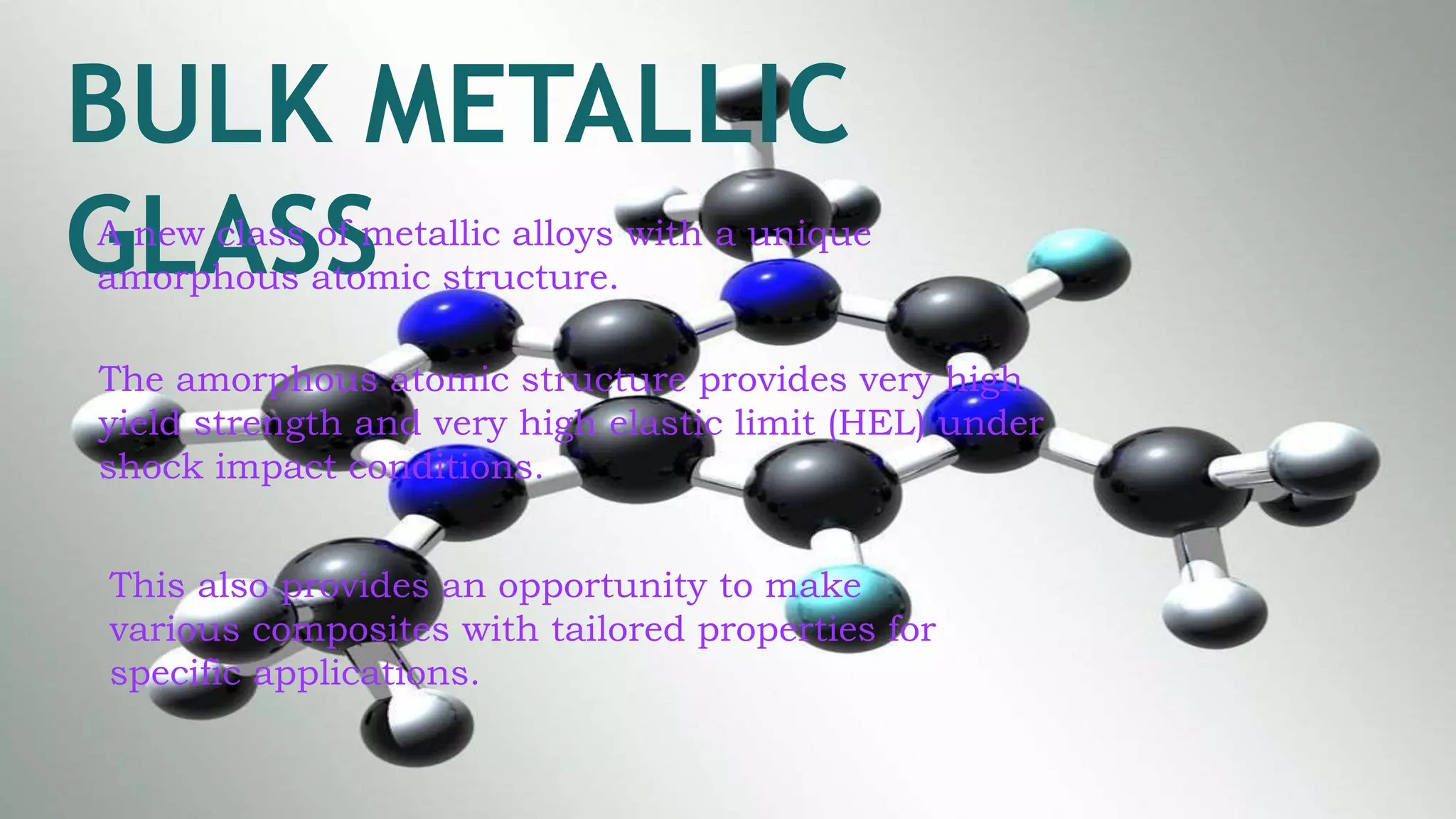 BULK METALLIC
GLASSA new class of metallic alloys with a unique
amorphous atomic structure.
The amorphous atomic structure provides very high
yield strength and very high elastic limit (HEL) under
shock impact conditions.
This also provides an opportunity to make
various composites with tailored properties for
specific applications.
 