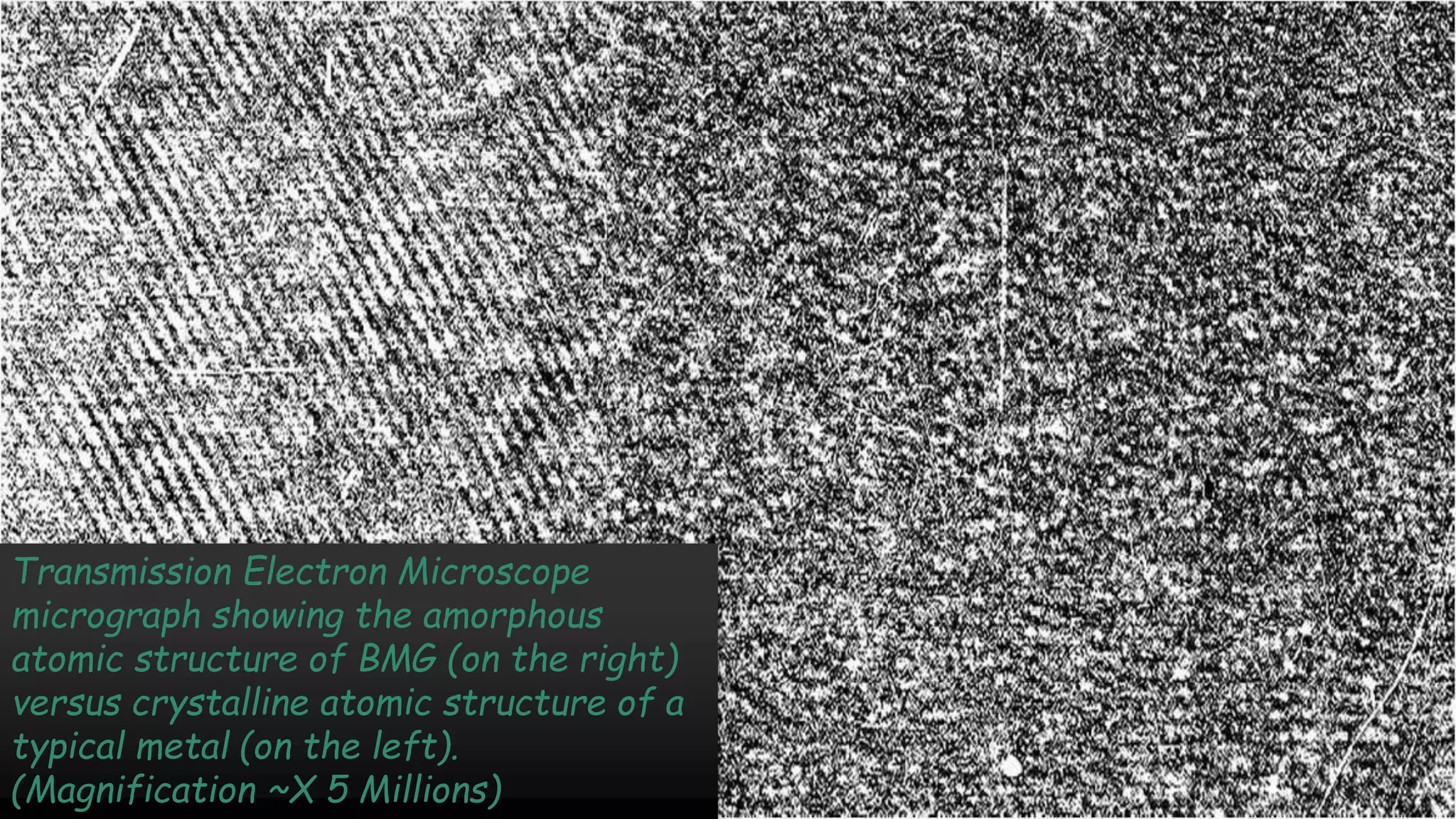Transmission Electron Microscope
micrograph showing the amorphous
atomic structure of BMG (on the right)
versus crystalline atomic structure of a
typical metal (on the left).
(Magnification ~X 5 Millions)
 