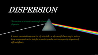 DISPERSION
The variation in index with wavelength is known as
dispersion.
It is more convenient to measure the refractive index at a few specified wavelengths, and use
these measurements as the basis for terms which can be used to compare the dispersion of
different glasses.
 