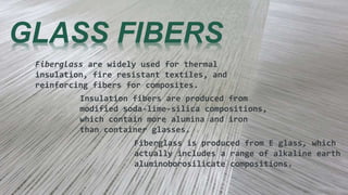 GLASS FIBERS
Fiberglass are widely used for thermal
insulation, fire resistant textiles, and
reinforcing fibers for composites.
Insulation fibers are produced from
modified soda-lime-silica compositions,
which contain more alumina and iron
than container glasses.
Fiberglass is produced from E glass, which
actually includes a range of alkaline earth
aluminoborosilicate compositions.
 