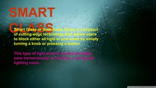 SMART
GLASSSmart Glass or Switchable Glass is a product
of cutting-edge technology that allows users
to block either all light or just some by simply
turning a knob or pressing a button.
This type of light control could potentially
save tremendously on heating, cooling and
lighting costs.
 