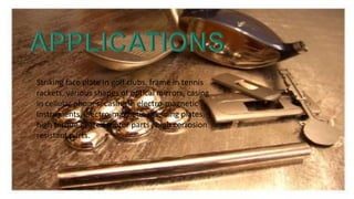 Striking face plate in golf clubs, frame in tennis
rackets, various shapes of optical mirrors, casing
in cellular phones, casing in electro-magnetic
instruments, electro-magnetic shielding plates,
high torque geared motor parts , high corrosion
resistant parts.
 
