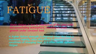 FATIGUE
Static fatigue, is due to interaction of the glass with
the surrounding atmosphere, resulting in crack
growth under constant load.
A higher failure strength is observed when the load is
increased rapidly, since this effect is observed under
conditions of changing load, it is often called dynamic
fatigue.
 