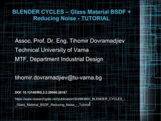 BLENDER CYCLES – Glass Material BSDF +
Reducing Noise - TUTORIAL
Assoc. Prof. Dr. Eng. Tihomir Dovramadjiev
Technical University of Varna
MTF, Department Industrial Design
tihomir.dovramadjiev@tu-varna.bg
DOI: 10.13140/RG.2.2.20000.28167
https://www.researchgate.net/publication/324993603_BLENDER_CYCLES_-
_Glass_Material_BSDF_Reducing_Noise_-_Tutorial
 