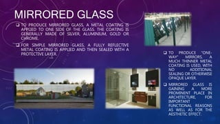 MIRRORED GLASS
 TO PRODUCE MIRRORED GLASS, A METAL COATING IS
APPLIED TO ONE SIDE OF THE GLASS. THE COATING IS
GENERALLY MADE OF SILVER, ALUMINIUM, GOLD OR
CHROME.
 FOR SIMPLE MIRRORED GLASS, A FULLY REFLECTIVE
METAL COATING IS APPLIED AND THEN SEALED WITH A
PROTECTIVE LAYER.  TO PRODUCE "ONE-
WAY" MIRRORS, A
MUCH THINNER METAL
COATING IS USED, WITH
NO ADDITIONAL
SEALING OR OTHERWISE
OPAQUE LAYER.
 MIRRORED GLASS IS
GAINING A MORE
PROMINENT PLACE IN
ARCHITECTURE, FOR
IMPORTANT
FUNCTIONAL REASONS
AS WELL AS FOR THE
AESTHETIC EFFECT.
 