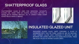 INSULATED GLAZED UNIT
SHATTERPROOF GLASS IS USED FOR WINDOWS, SKYLIGHTS,
FLOORS ETC. SOME TYPE OF PLASTIC POLYVINYL BUTYRAL IS
ADDED IN ITS MAKING PROCESS. SO, IT CANNOT FORM SHARP
EDGED PIECES WHEN IT BREAKS.
SHATTERPROOF GLASS
INSULATED GLAZED GLASS UNITS CONTAINS A GLASS IS
SEPARATED INTO TWO OR THREE LAYERS BY AIR OR VACUUM.
THEY CANNOT ALLOW HEAT THROUGH IT BECAUSE OF AIR
BETWEEN THE LAYERS AND ACTS AS GOOD INSULATORS. THESE
ARE ALSO CALLED AS DOUBLE GLAZED UNITS
 