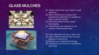  Vibrant colors that won’t fade or need
replacing
 Glass mulches are a unique, low-
maintenance alternative to traditional
bark or gravel mulches
 Environmentally-friendly, green
landscaping
 Adds beauty and character to any
outdoor entertainment area
 Clean alternative to logs or lava rocks
 Lasts a lifetime without ever burning,
melting or discoloring
 Enhance your backyard landscape
 Customize your fire pit to compliment
your taste
GLASS MULCHES
 