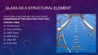 GLASS AS A STRUCTURAL ELEMENT
STRUCTURAL GLASS FACADES ARE MOST EASILY
CATEGORIZED BY THE STRUCTURE TYPES THAT
SUPPORT THEM.
 STRONG BACK
 TRUSS SYSTEMS
 CABLE TRUSS
 GRID SHELLS
 CABLE NET
 GLASS FINS
 