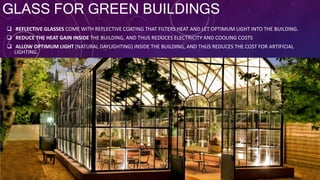 GLASS FOR GREEN BUILDINGS
 REFLECTIVE GLASSES COME WITH REFLECTIVE COATING THAT FILTERS HEAT AND LET OPTIMUM LIGHT INTO THE BUILDING.
 REDUCE THE HEAT GAIN INSIDE THE BUILDING, AND THUS REDUCES ELECTRICITY AND COOLING COSTS
 ALLOW OPTIMUM LIGHT (NATURAL DAYLIGHTING) INSIDE THE BUILDING, AND THUS REDUCES THE COST FOR ARTIFICIAL
LIGHTING.
 