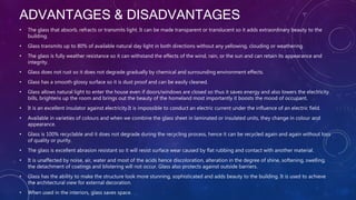 ADVANTAGES & DISADVANTAGES
• The glass that absorb, refracts or transmits light. It can be made transparent or translucent so it adds extraordinary beauty to the
building.
• Glass transmits up to 80% of available natural day light in both directions without any yellowing, clouding or weathering.
• The glass is fully weather resistance so it can withstand the effects of the wind, rain, or the sun and can retain its appearance and
integrity.
• Glass does not rust so it does not degrade gradually by chemical and surrounding environment effects.
• Glass has a smooth glossy surface so it is dust proof and can be easily cleaned.
• Glass allows natural light to enter the house even if doors/windows are closed so thus it saves energy and also lowers the electricity
bills, brightens up the room and brings out the beauty of the homeland most importantly it boosts the mood of occupant.
• It is an excellent insulator against electricity.It is impossible to conduct an electric current under the influence of an electric field.
• Available in varieties of colours and when we combine the glass sheet in laminated or insulated units, they change in colour and
appearance.
• Glass is 100% recyclable and it does not degrade during the recycling process, hence it can be recycled again and again without loss
of quality or purity.
• The glass is excellent abrasion resistant so it will resist surface wear caused by flat rubbing and contact with another material.
• It is unaffected by noise, air, water and most of the acids hence discoloration, alteration in the degree of shine, softening, swelling,
the detachment of coatings and blistering will not occur. Glass also protects against outside barriers.
• Glass has the ability to make the structure look more stunning, sophisticated and adds beauty to the building. It is used to achieve
the architectural view for external decoration.
• When used in the interiors, glass saves space.
 